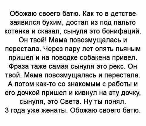 Обожаю своего батю Как то в детстве заявился бухим достал из под пальто котенка и сказал сынуля это бонифаций Он твой Мама повозмущалась и перестала Через пару лет опять пьяным пришел и на поводке собакена привел Фраза таже самая сынуля это рекс Он твой Мама повозмущапась и перестала А потом как то со знакомым с работы и его дочкой пришел и кивнул на эту дочку сынуля это Света Ну ты понял 3 года у