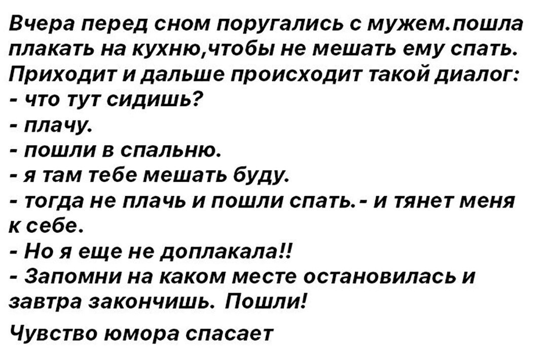 Вчера перед сном поругались с мужем пошла плакать на кухнючтобы не мешать ему спать Приходит и дальше происходит такой диалог что тут сидишь пла чу пошли в спальню я там тебе мешать буду тогда не плачь и пошли спать и тянет меня к себе Но я еще не доплакала Запомни на каком месте остановилась и завтра закончишь Пошли Чувство юмора спасает