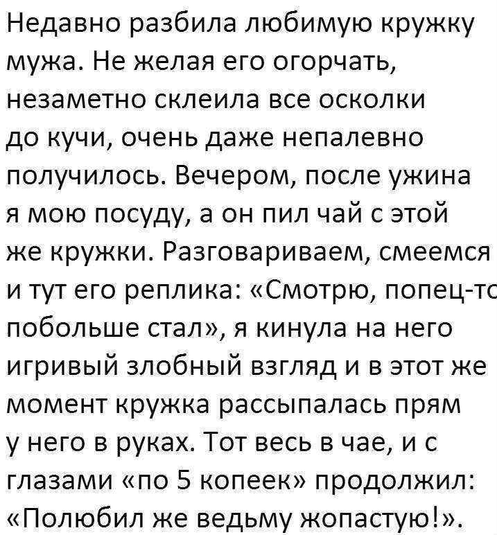 Недавно разбила любимую кружку мужа Не желая его огорчать незаметно склеила все осколки до кучи очень даже непалевно получилось Вечером после ужина я мою посуду а он пил чай с этой же кружки Разговариваем смеемся и тут его реплика Смотрю попец тс побольше стал я кинула на него игривый злобный взгляд и в этот же момент кружка рассыпалась прям у него в руках Тот весь в чае и с глазами по 5 копеек пр