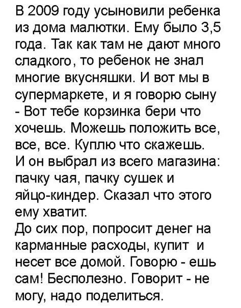 В 2009 году усыновили ребенка из дома малютки Ему было 35 года Так как там не дают много сладкого то ребенок не знал многие вкусняшки И вот мы в супермаркете и я говорю сыну Вот тебе корзинка бери что хочешь Можешь положить все все все Куплю что скажешь И он выбрал из всего магазина пачку чая пачку сушек и яйцо киндер Сказал что этого ему хватит До сих пор попросит денег на карманные расходы купит