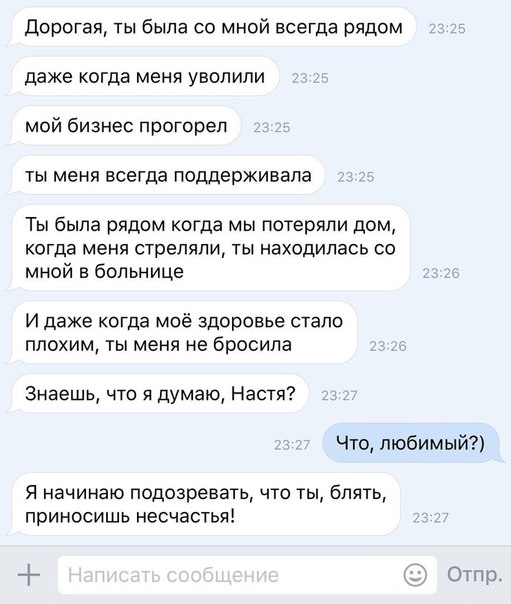 Дорогая ты была со мной всеГда рядом даже когда меня уволили мой бизнес прогорел ты меня всегда поддерживала Ты была рядом когда мы потеряли дом когда меня стреляли ты находилась со мной в больнице И даже когда моё здоровье стало плохим ты меня не бросила Знаешь что я думаю Настя Что любимый Я начинаю подозревать что ты блять приносишь несчастья Ор