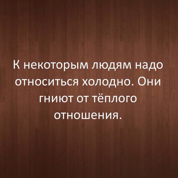 К некоторым людям надо относиться холодно Они гниют от тёплого отношения