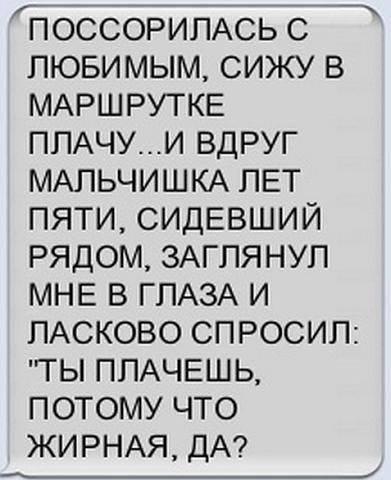 ПОССОРИПАСЬ С ЛЮБИМЫМ СИЖУ В МАРШРУТКЕ ППАЧУИ ВДРУГ МАПЬЧИШКА ПЕТ ПЯТИ СИДЕВШИЙ РЯДОМ ЗАГПЯНУП МНЕ В ГЛАЗА И ПАСКОВО СПРОСИП ТЫ ППАЧЕШЬ ПОТОМУ ЧТО ЖИРНАЯ ДА