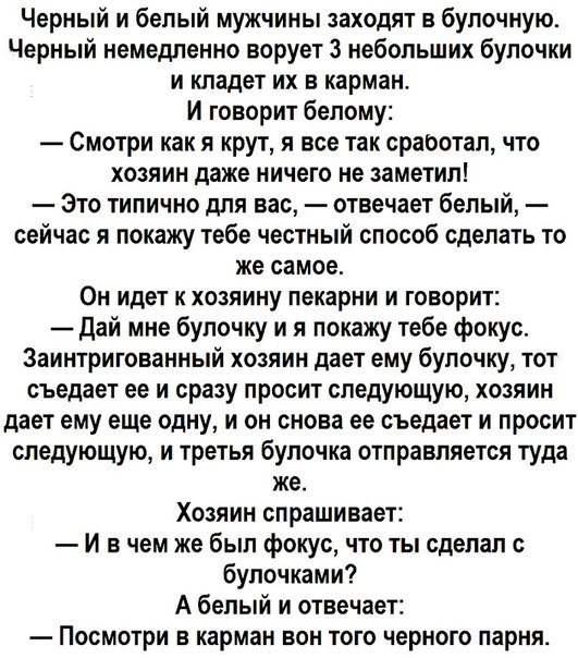 Черный и белый мужчины заходят в булочную Черный немедленно ворует з небольших булочки и кладет их в карман И говорит белому Смотри как я крут я все так сработал что хозяин даже ничего не заметил Это типично для вас отвечает белый сейчас я покажу тебе честный способ сделать то же самое Он идет к хозяину пекарни и говорит Дай мне булочку и я покажу тебе фокус Заинтригованный хозяин дает ему булочку