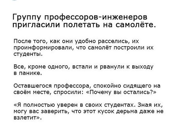 Группу профессоровинженеров пригласили полетать на самолёте После того как они удобно расселись их проинформировали что самолёт построили их студенты Все кроме одного встали и рванули к выходу В панике Оставшегося профессора спокойно сидящего на своём месге спросили Почему вы осгапись Я ПОЛНОСТЬЮ уверен В СЕОИХ СТУДЕНТЗХ ЗНЗЯ ИХ могу вас заверить что этот кусок дерьма даже не взлетит