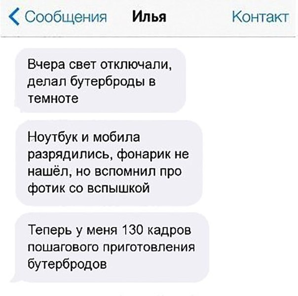Сообщения Илья Контакт Вчера свет отключали делал бутерброды в темноте Ноутбук и мобила разрядились фонарик не нашёл но вспомнил про фотик со вспышкой Теперь у меня 130 кадров ПОШЗГОВОГО ПрИГОТОВПеНИЯ бутербродов