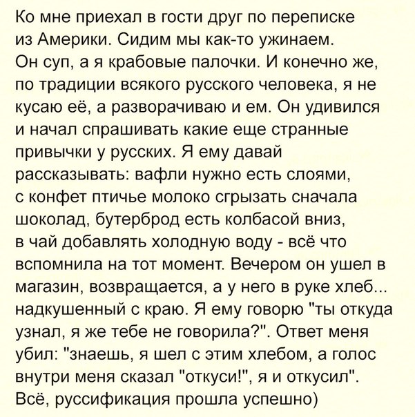 Ко мне приехал в гости друг по переписке из Америки Сидим мы как то ужинаем Он суп а я крабовые папочки И конечно же по традиции всякого русского человека я не кусаю ее а разворачиваю и ем Он удивился и начал спрашивать какие еще странные привычки у русских Я ему давай рассказывать вафли нужно есть слоями конфет птичье молоко сгрызать сначала шоколад бутерброд есть колбасой вниз в чай добавлять хо