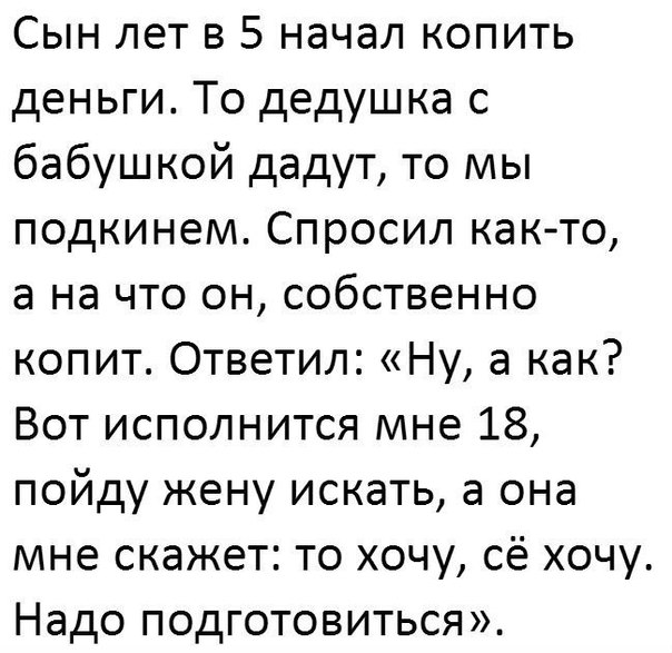 Сын лет в 5 начал копить деньги То дедушка с бабушкой дадут то мы подкинем Спросил както а на что он собственно копит Ответил Ну а как Вот исполнится мне 18 пойду жену искать а она мне скажет то хочу сё хочу Надо подготовиться