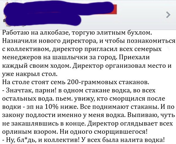 Работаю на алкобазе торгую элитным бухлом Назначили нового директора и чтобы познакомиться с коллективом директор пригласил всех семерых менеджеров на шашлычки за город Приехали каждый своим ходом Директор организовал место и уже накрыл стол На столе стоят семь 200 граммовых стаканов Значтак парни в одном стакане водка во всех остальных вода пьем увижу кто сморщился после водки зп на 10 ниже Все п