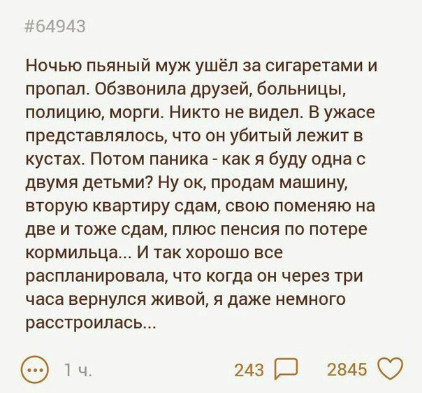 ЁЦЭЁЗ Ночью пьяный муж ушёл за сигаретами и пропал обзвонила друзей больницы полицию морги Никто не видел В ужасе представлялось что он убитый лежит в кустах Потом паника как я буду одна с двумя детьми Ну ок продам машину вторую квартиру сдам свою поменяю на две и тоже сдам плюс пенсия по потере кормильца И так хорошо все распланировала что когда он через три часа вернулся живой я даже немного рас
