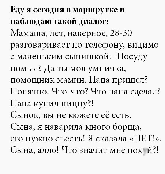 Еду я сегодня в маршрутке и наблюдаю такой диалог Мамаша лет наверное 2830 разговаривает по телефону видимо с маленьким сынишкой Посуду помыл Да ты моя умничка помощник мамин Папа пришел Понятно Чточто Что папа сделал Папа купил пиццу Сынок вы не можете её есть Сына я наварила много борща его нужно съесть Я сказала НЕТ Сына алло Что значит мне пох й
