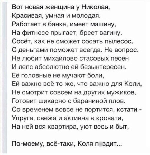 Вот новая женщина у Николая Красивая умная и молодая Работает в банке имеет машину На фитнесе прыгает бреет вагину Сосёт как не сможет сосать пылесос С деньгами поможет всегда Не вопрос Не любит михайлово стасовых песен И дело абсолютно ей безынтересен Её головные не мучают боли Ей важно всё то же что важно для Копи Не смотрит совсем на других мужиков Готовит шикарно с бараниной плов Со временем в