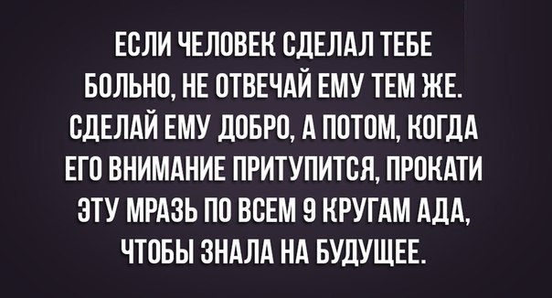 ЕСЛИ ЧЕЛОВЕК ОДЕЛАЛ ТЕБЕ БОЛЬНО НЕ ОТВЕЧАЙ ЕМУ ТЕМ ЖЕ ОДЕЛАЙ ЕМУ ДОБРО А ПОТОМ КОГДА ЕГО ВНИМАНИЕ ПРИТУПИТОЯ ПРОНАТИ ОТУ МРАЗЬ ПО ВСЕМ О КРУГАМ АДА ЧТОБЫ ЗНАЛА НА БУДУЩЕЕ
