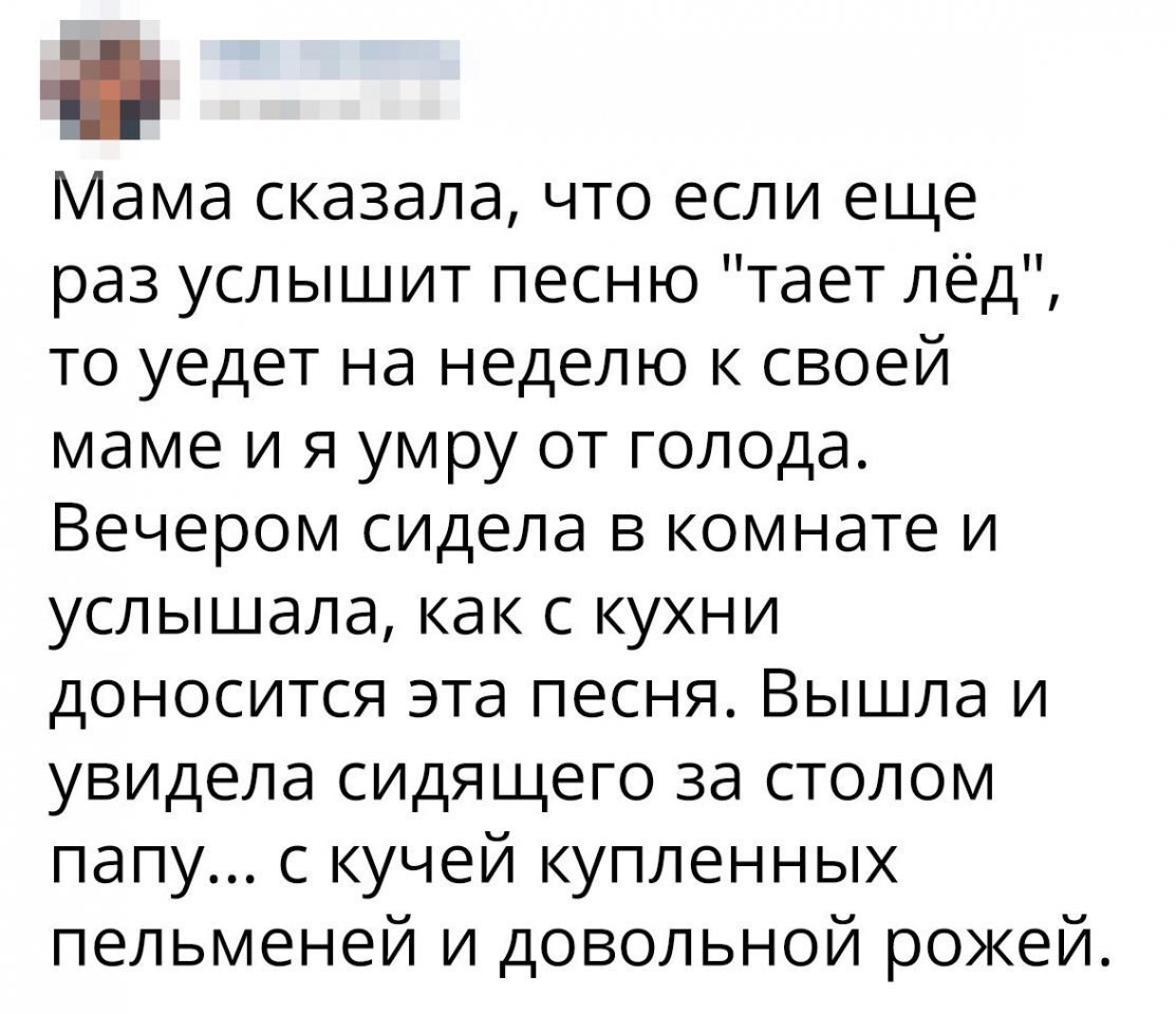 ама сказала что если еще раз услышит песню тает лёд то уедет на неделю к своей маме и я умру от голода Вечером сидела в комнате и услышала как с кухни доносится эта песня Вышла и увидела сидящего за столом папу с кучей купленных пельменей и довольной рожей