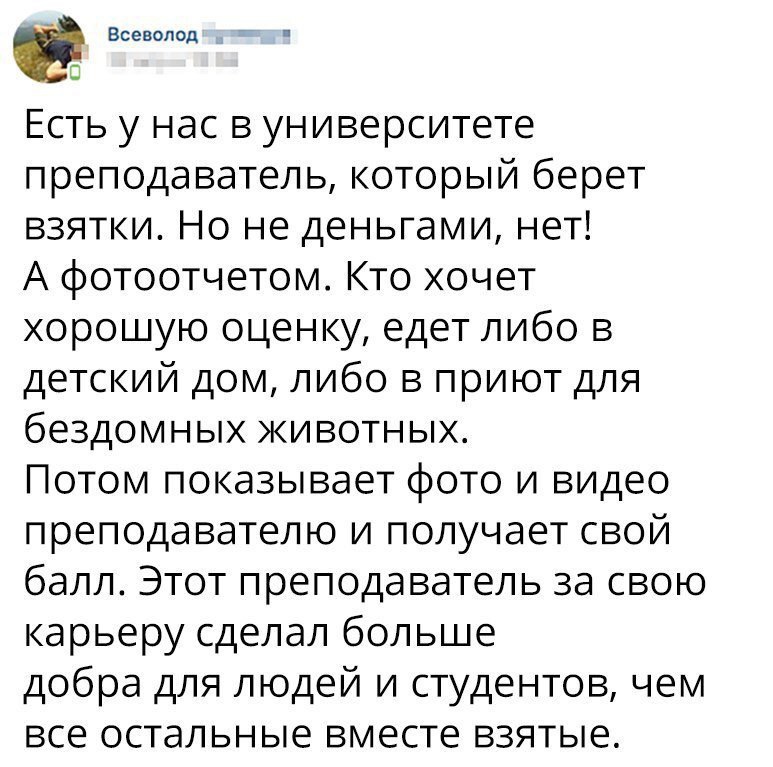 _ Всеволод с Есть у нас в университете преподаватель который берет взятки Но не деньгами нет А фотоотчетом Кто хочет хорошую оценку едет либо в детский дом либо в приют для бездомных животных Потом показывает фото и видео преподавателю и получает свой балл Этот преподаватель за свою карьеру сделал больше добра для людей и студентов чем все остальные вместе взятые