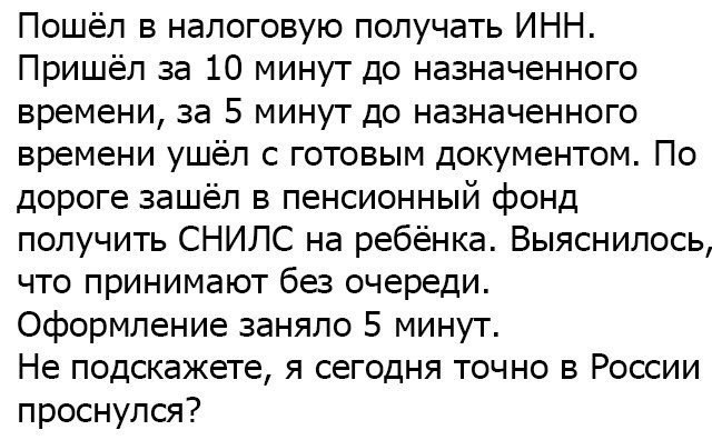 Пошёл в налоговую получать ИНН Пришёл за 10 минут до назначенного времени за 5 минут до назначенного времени ушёл с готовым документом По дороге зашёл в пенсионный фонд получить СНИЛС на ребёнка Выяснилось что принимают без очереди Оформление заняло 5 минут Не подскажете я сегодня точно в России проснулся