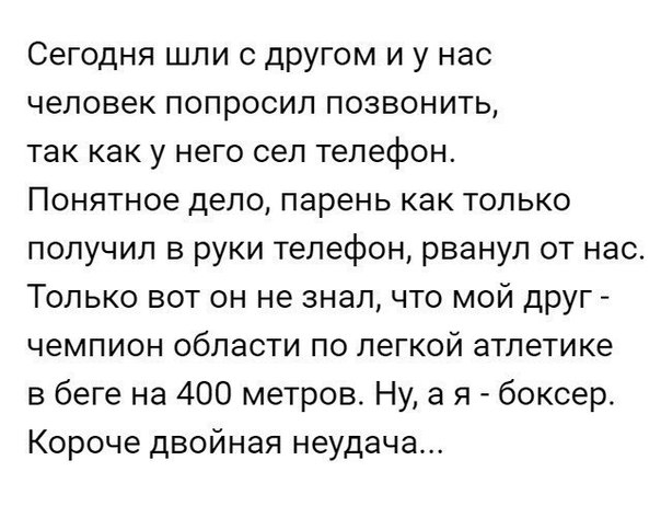 Сегодня шли с другом и у нас человек попросил позвонить так как у него сел телефон Понятное дело парень как только получил в руки телефон рванул от нас Только вот он не знал что мой друг чемпион области по легкой атлетике в беге на 400 метров Ну а я боксер Короче двойная неудача