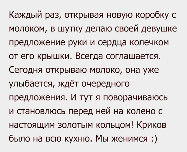 Каждый раз открывая новую коробку с молоком в шутку делаю своей девушке предложение руки и сердца колечком от его крышки Всегда соглашается Сегодня открываю молоко она уже улыбается ждёт очередного предложения И тут я поворачиваюсь и становлюсь перед ней на колено с настоящим золотым кольцом Криков было на всю кухню Мы женимся