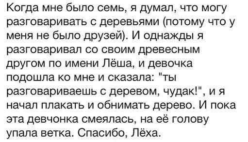 Когда мне было семь думал что могу разговаривать деревьями потому что у меня не было друзей И однажды я разговаривал со своим древесным другом по имени Лёша и девочка подошла ко мне и сказала ты разговариваешь деревом чудак и я начал плакать и обнимать дерево И пока эта девчонка смеялась на её голову упала ветка Спасибо Лёха