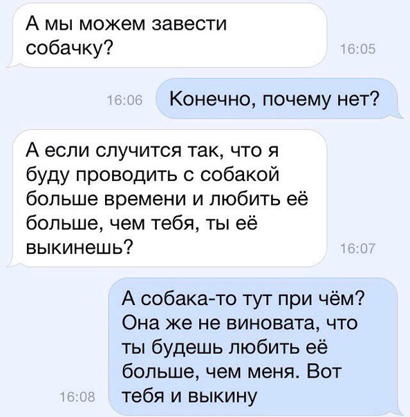 А мы можем завести собачку Конечно почему нет А если случится так что я буду проводить с собакой больше времени и любить её больше чем тебя ты её выкинешь А собака то тут при чём Она же не виновата что ты будешь любить её больше чем меня Вот тебя и выкину