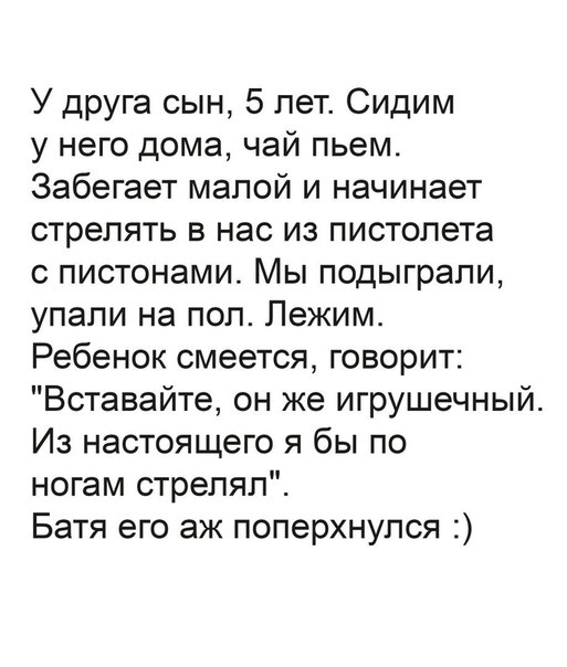 У друга сын 5 лет Сидим у него дома чай пьем Забегает малой и начинает стрелять в нас из пистолета с пистонами Мы подыграли упали на пол Лежим Ребенок смеется говорит Вставайте он же игрушечный Из настоящего я бы по ногам стрелял Батя его аж поперхнулся