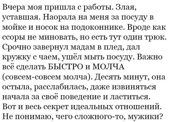 Вчера моя пришла с работы Злая уставшая Наорала на меня за посуду в мойке и носок на подоконнике Вроде как ссоры не миновать но есть тут один трюк Срочно завернул мадам В плед дал кружку с чаем ушёл мыть посуду Важно всё сделать БЫСТРО И МОЛЧА совсемсовсем молча Десять минут она остьтла расслабилась даже извиняться начала за своё поведение и лаетиться Вот и весь секрет идеальных отношений Не поним