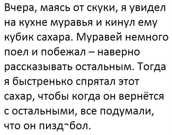Вчера маясь от скуки я увидел на кухне муравья и кинул ему кубик сахара Муравей немного поел и побежал наверно рассказывать остальным Тогда я быстренько спрятал этот сахар чтобы когда он вернётся с остальными все подумали что он пиздабол