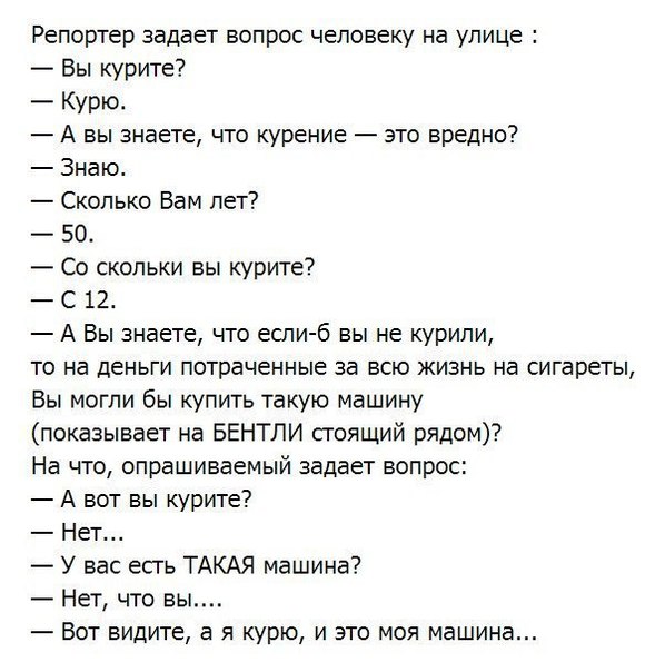 Репортер задает вопрос человеку на улице Вы курите Курю А вы знаете что курение это вредно Знаю Сколько Вам лет 50 Со скольки вы курите С 12 А Вы знаете что если б вы не курили то на деньги потраченные за всю жизнь на сигареты Вы могли бы купить такую машину показывает на БЕНТЛИ стоящий рядом На что опрашиваемый задает вопрос А вот вы курите Нет У вас есгь ТАКАЯ машина Нет что вы Вот видите а я ку
