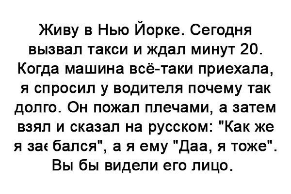 Живу в Нью Йорке Сегодня вызвал такси и ждал минут 20 Когда машина всё таки приехала я спросил у водителя почему так долго Он пожал плечами а затем взял и сказал на русском Как же я за бался а я ему Даа я тоже Вы бы видели его лицо