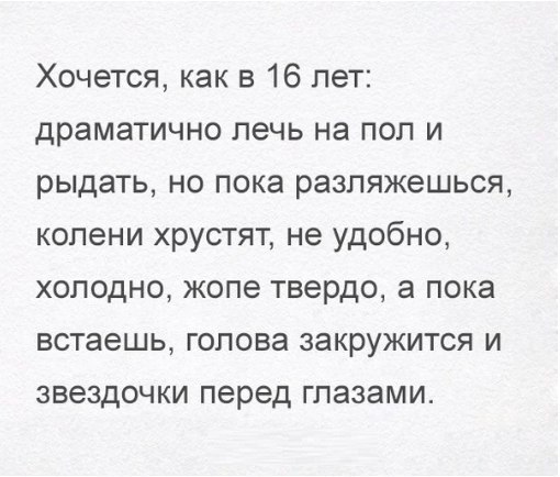 Хочется как в 16 лет драматично лечь на пол и рыдать но пока разпяжешься колени хрустят не удобно холодно жопе твердо а пока встаешь голова закружится и звездочки перед глазами