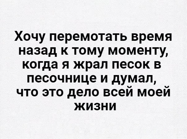 Хочу перемотать время назад к тому моменту когда я жрал песок в песочнице и думал что это дело всей моей жизни
