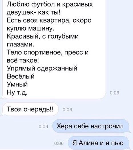 Люблю футбол и красивых девушек как ты Есть своя квартира скоро куплю машину Красивый с голубыми глазами Тело спортивное пресс и всё такое Упрямый сдержанный Весёлый Умный Ну тд Твоя очередь Хера себе настрочил ЯАлинаияпью