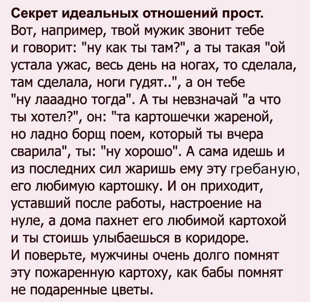 Секрет идеальных отношений прост Вот например твой мужик звонит тебе и говорит ну как ты там а ты такая ой усгала ужас весь день на ногах то сделала там сделала ноги гудят а он тебе ну лааадно тогда А ты невзначай а что ты хотел он та картошечки жареной но ладно борщ поем который ты вчера сварипа ты ну хорошо А сама идешь и из последних сил жаришь ему эту гребаную его любимую картошку И он приходи