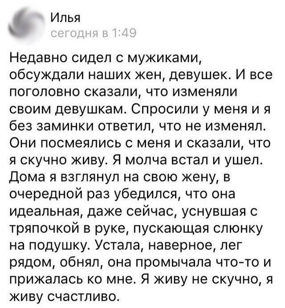 И пья Недавно сидел с мужиками обсуждали наших жен девушек И все поголовно сказали что изменяли своим девушкам Спросили у меня и я без заминки ответил что не изменял Они посмеялись с меня и сказали что я скучно живу Я молча встал и ушел Дома я взглянул на свою жену в очередной раз убедился что она идеальная даже сейчас уснувшая с тряпочкой в руке пускающая слюнку на подушку Устала наверное лег ряд