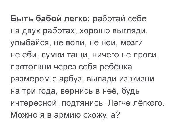 Быть бабой легко работай себе на двух работах хорошо выгпяди упыбайся не вопи не ной мозги не еби сумки тащи ничего не проси протопкни через себя ребёнка размером с арбуз выпади из жизни на три года вернись в неё будь интересной подтянись Легче лёгкого Можно я в армию схожу а