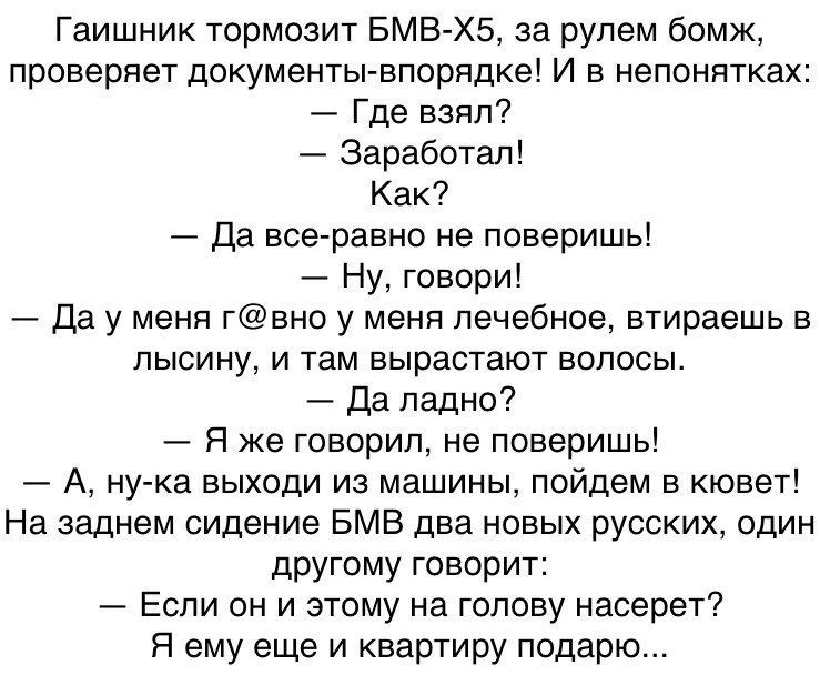 Гаишник тормозит БМВ ХБ за рулем бомж проверяет документы впорядке И в непонятках Где взял Заработал Как Да все равно не поверишь Ну говори Да у меня гвно у меня лечебное втираешь в лысину и там вырастают волосы Да ладно Я же говорил не поверишь А ну ка выходи из машины пойдем в кювет На заднем сидение БМВ два новых русских один другому говорит Если он и этому на голову насерет Я ему еще и квартир