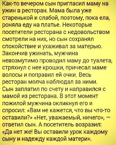 Как то вечером сын пригласил маму на ужин в ресторан Мама была уже старенькой и слабой поэтому пока ела роняпа еду на платье Некоторые посетители ресторана с недовольством смотрели на них но сын сохранял спокойствие и ухаживал за матерью Закончив ужинать мужчина невозмутимо проводил маму до туалета стряхнул с нее крошки причесал маме волосы и поправил ей очки Весь ресторан молча наблюдал за ними С