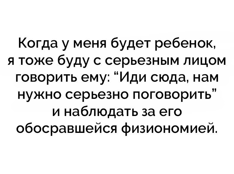 Когда у меня будет ребенок я тоже буду с серьезным лицом говорить ему Иди сюда нам нужно серьезно поговорить и наблюдать за его обосравшейся физиономией
