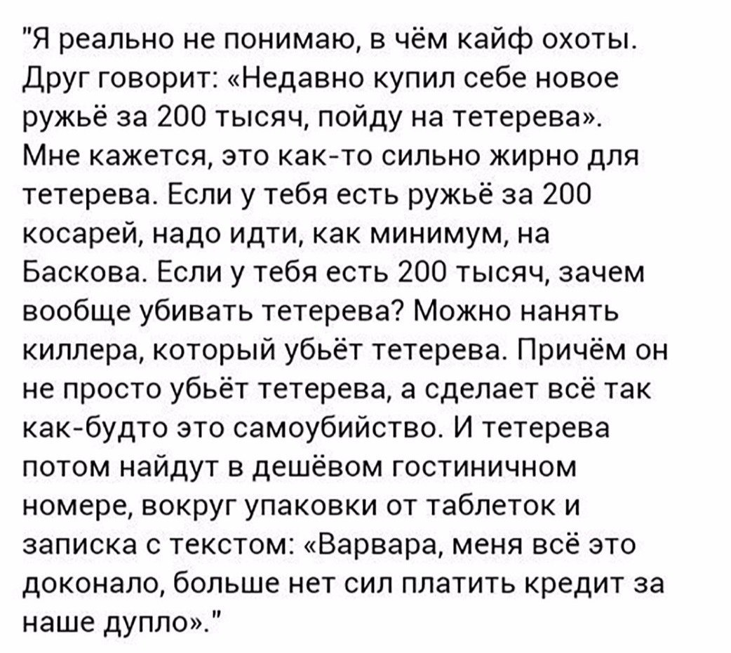 Я реально не понимаю в чём кайф охоты Друг говорит Недавно купил себе новое ружьё за 200 тысяч пойду на тетерева Мне кажется это как то сильно жирно для тетерева Если у тебя есть ружьё за 200 косарей надо идти как минимум на Баскова Если у тебя есть 200 тысяч зачем вообще убивать тетерева Можно нанять киллера который убьёт тетерева Причём он не просто убьёт тетерева а сделает всё так как будто это