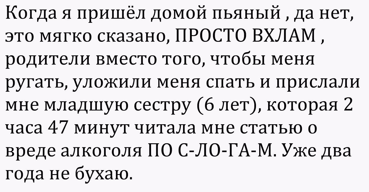 Когда я пришёл домой пьяный да нет это мягко сказано ПРОСТО ВХЛАМ родители вместо того чтобы меня ругать уложили меня спать и прислали мне младшую сестру 6 лет которая 2 часа 47 минут читала мне статью о вреде алкоголя ПО С ЛО ГА М Уже два года не бухаю