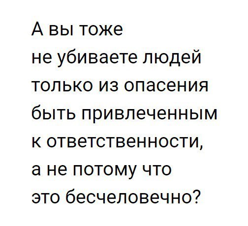 А вы тоже не убиваете людей только из опасения быть привлеченным к ответственности а не потому что это бесчеловечно