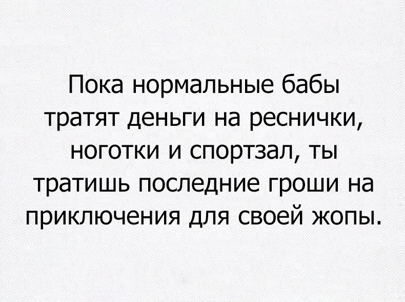 Пока нормальные бабы тратят деньги на реснички ноготки и спортзал ты тратишь последние гроши на приключения для своей жопы