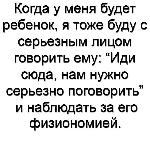 Когда у меня будет ребенок я тоже буду с серьезным лицом говорить ему Иди сюда нам нужно серьезно поговорить и наблюдать за его физиономией