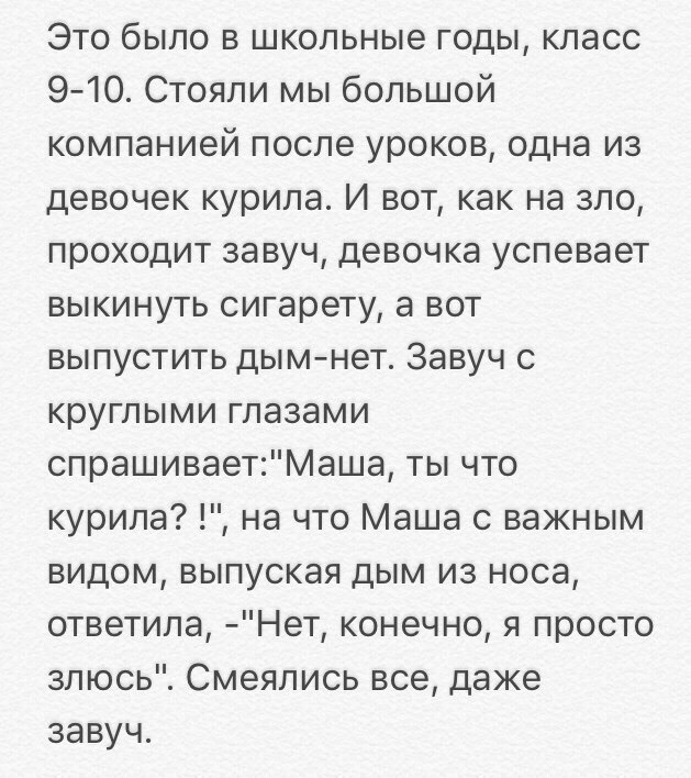 Это было в школьные годы класс 910 Стояли мы большой компанией после уроков одна из девочек курила И вот как на зло проходит завуч девочка успевает выкинуть сигарету а вот выпустить дымнет Завуч с круглыми глазами спрашиваетМаша ты что курила на что Маша с важным видом выпуская дым из носа ответила Нет конечно я просто злюсь Смеялись все даже завуч