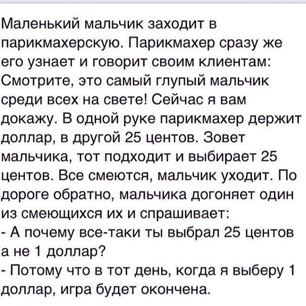 Маленький мальчик заходит в парикмахерскую Парикмахер сразу же его узнает и говорит своим клиентам Смотрите это самый глупый мальчик среди всех на свете Сейчас я вам докажу В одной руке парикмахер держит доллар в другой 25 центов Зовет мальчика тот подходит и выбирает 25 центов Все смеются мальчик уходит По дороге обратно мальчика догоняет один из смеющихся их и спрашивает А почему всетаки ты выбр