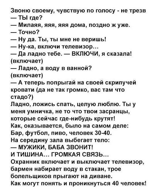 Звоню своему чувствую по голосу не трезв ТЫ где Милаяя яяя яяя дома поздно ж уже Точно Ну да Ты ты мне не веришь Ну ка включи телевизор Да ладно тебе ВКЛЮЧИ я сказала включает Падно а воду в ванной включает А теперь попрыгай на своей скрипучей кровати да не так громко вас там что стадо Падно ложись спать целую люблю Ты у меня умничка не то что твои засранцы которые сейчас где нибудь крутят Как ока
