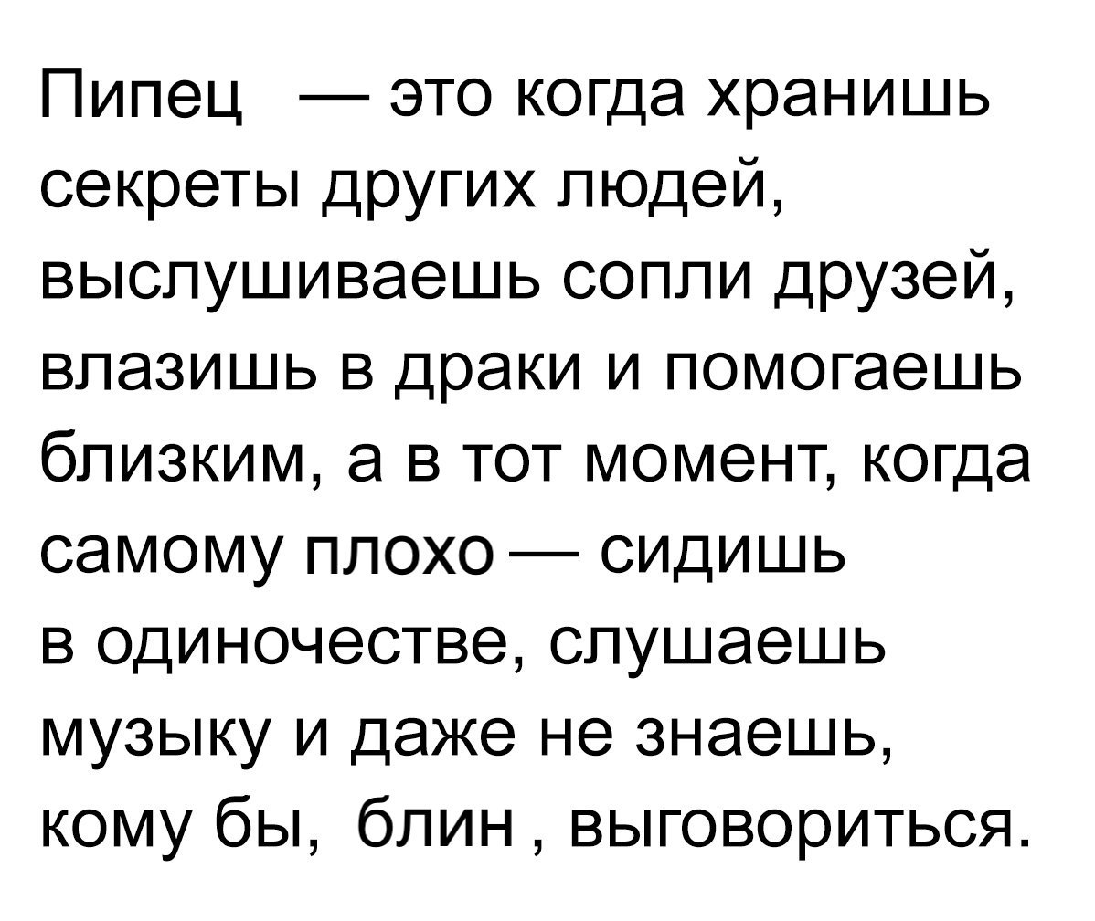 Пипец это когда хранишь секреты других людей выслушиваешь сопли друзей влазишь в драки и помогаешь близким а в тот момент когда самому плохо сидишь в одиночестве слушаешь музыку и даже не знаешь кому бы блин выговориться