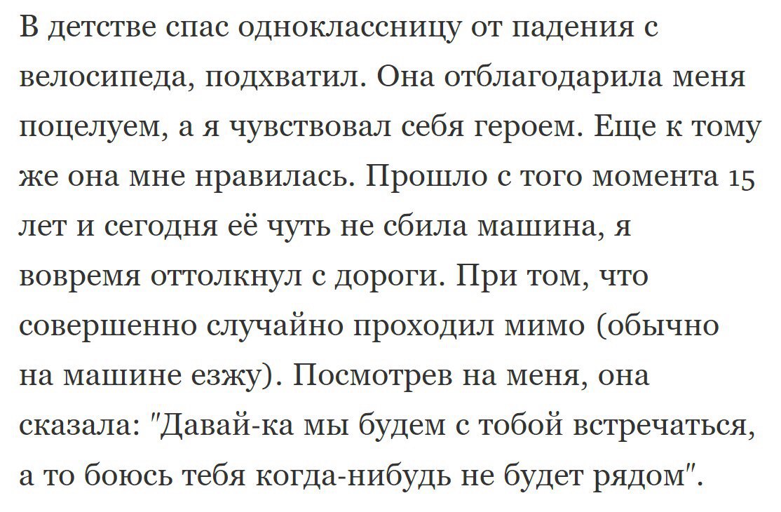 В детстве спас одноклассницу от падения с велосипеда подхватил Она отблагодарила меня поцелуем а я чувствовал себя героем Еще к тому же она мне нравилась Прошло с того момента 15 лет И сегодня её чуть не сбила машина я вовремя оттолкнул с дороги При том что совершенно случайно проходил мимо обычно на машине езжу Посмотрев на меня она сказала Давай ка мы будем с тобой встречаться а то боюсь тебя ко