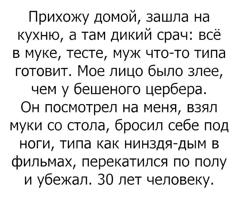 Прихожу домой зашла на кухню а там дикий срач всё в муке тесте муж чтото типа готовит Мое лицо было злее чем у бешеного цербера Он посмотрел на меня взял муки со стола бросил себе под ноги типа как нинздядым в фильмах перекатился по полу и убежал 30 лет человеку