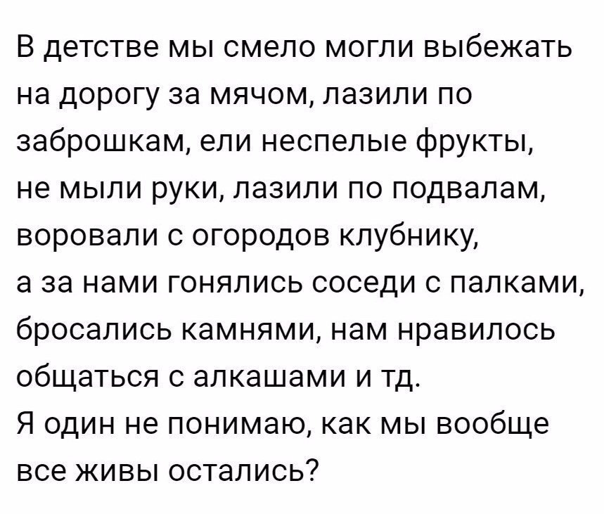 В детстве мы смело могли выбежать на дорогу за мячом пазили по заброшкам ели неспелые фрукты не мыли руки лазили по подвалам воровали с огородов клубнику а за нами гонялись соседи с палками бросались камнями нам нравилось общаться с алкашами и тд Я один не понимаю как мы вообще все живы остались